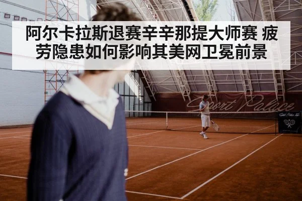 阿尔卡拉斯退赛辛辛那提大师赛 疲劳隐患如何影响其美网卫冕前景